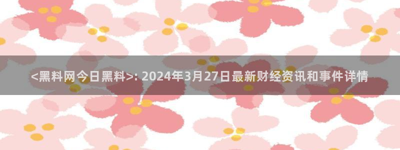 吃瓜:<黑料网今日黑料>: 2024年3月27日最新财经资讯和事件详情