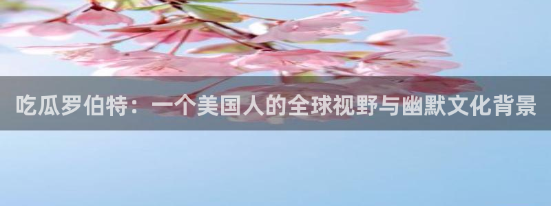 51吃瓜全网更新最快点:吃瓜罗伯特:一个美国人的全球视野与幽默文化背景
