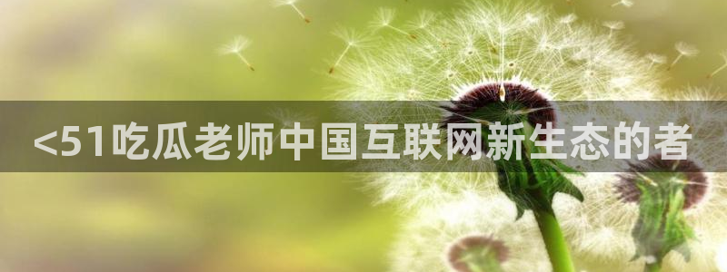 51cg每日吃瓜:<51吃瓜老师中国互联网新生态的者