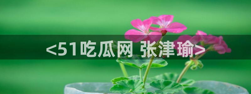cg吃瓜群众最新版网址:<51吃瓜网 张津瑜>